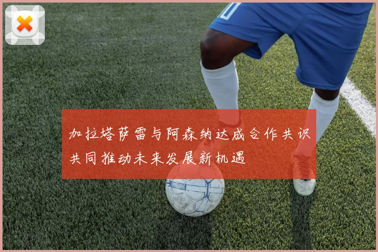 加拉塔萨雷与阿森纳达成合作共识共同推动未来发展新机遇