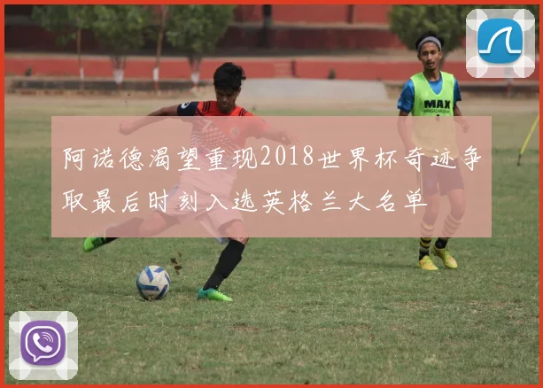 阿诺德渴望重现2018世界杯奇迹争取最后时刻入选英格兰大名单