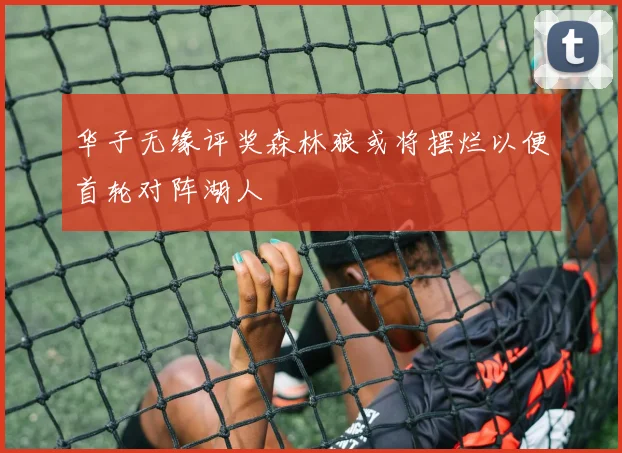 华子无缘评奖森林狼或将摆烂以便首轮对阵湖人