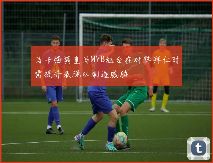 马卡强调皇马MVB组合在对阵拜仁时需提升表现以制造威胁