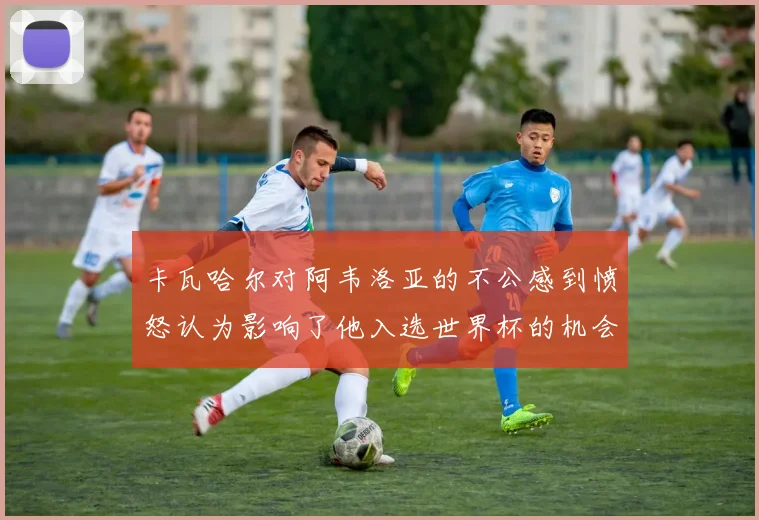 卡瓦哈尔对阿韦洛亚的不公感到愤怒认为影响了他入选世界杯的机会