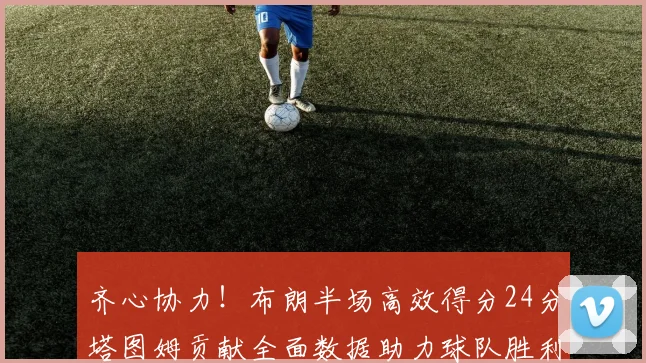 齐心协力！布朗半场高效得分24分塔图姆贡献全面数据助力球队胜利