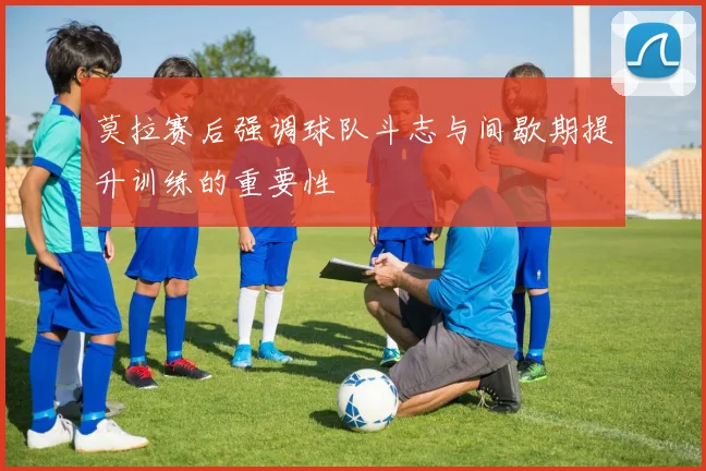 莫拉赛后强调球队斗志与间歇期提升训练的重要性