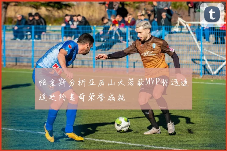 帕金斯分析亚历山大若获MVP将迅速追赶约基奇荣誉成就