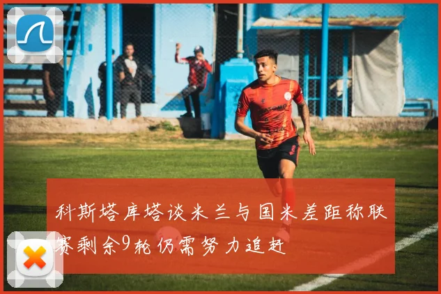 科斯塔库塔谈米兰与国米差距称联赛剩余9轮仍需努力追赶