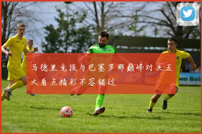 马德里竞技与巴塞罗那巅峰对决五大看点精彩不容错过