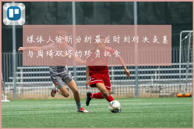 媒体人徐昕分析最后时刻对决麦基与周琦双塔的珍贵机会