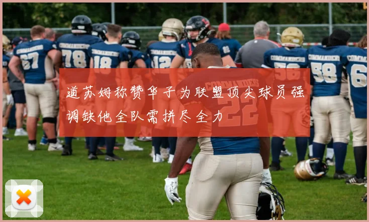 道苏姆称赞华子为联盟顶尖球员强调缺他全队需拼尽全力